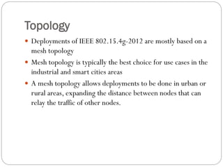 Topology
 Deployments of IEEE 802.15.4g-2012 are mostly based on a
mesh topology
 Mesh topology is typically the best choice for use cases in the
industrial and smart cities areas
 A mesh topology allows deployments to be done in urban or
rural areas, expanding the distance between nodes that can
relay the traffic of other nodes.
 