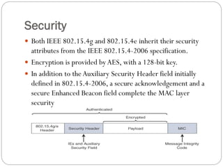 Security
 Both IEEE 802.15.4g and 802.15.4e inherit their security
attributes from the IEEE 802.15.4-2006 specification.
 Encryption is provided byAES, with a 128-bit key.
 In addition to the Auxiliary Security Header field initially
defined in 802.15.4-2006, a secure acknowledgement and a
secure Enhanced Beacon field complete the MAC layer
security
 