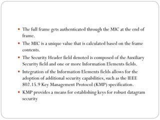  The full frame gets authenticated through the MIC at the end of
frame.
 The MIC is a unique value that is calculated based on the frame
contents.
 The Security Header field denoted is composed of the Auxiliary
Security field and one or more Information Elements fields.
 Integration of the Information Elements fields allows for the
adoption of additional security capabilities, such as the IEEE
802.15.9 Key Management Protocol (KMP) specification.
 KMP provides a means for establishing keys for robust datagram
security
 