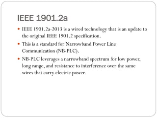 IEEE 1901.2a
 IEEE 1901.2a-2013 is a wired technology that is an update to
the original IEEE 1901.2 specification.
 This is a standard for Narrowband Power Line
Communication (NB-PLC).
 NB-PLC leverages a narrowband spectrum for low power,
long range, and resistance to interference over the same
wires that carry electric power.
 