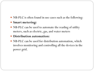  NB-PLC is often found in use cases such as the following:
 Smart metering:
 NB-PLC can be used to automate the reading of utility
meters, such as electric, gas, and water meters
 Distribution automation:
 NB-PLC can be used for distribution automation, which
involves monitoring and controlling all the devices in the
power grid.
 