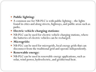  Public lighting:
 A common use for NB-PLC is with public lighting—the lights
found in cities and along streets, highways, and public areas such as
parks.
 Electric vehicle charging stations:
 NB-PLC can be used for electric vehicle charging stations, where
the batteries of electric vehicles can be recharged.
 Microgrids:
 NB-PLC can be used for microgrids, local energy grids that can
disconnect from the traditional grid and operate independently.
 Renewable energy:
 NB-PLC can be used in renewable energy applications, such as
solar, wind power, hydroelectric, and geothermal heat.
 
