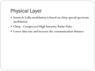 Physical Layer
 Semtech LoRa modulation is based on chirp spread spectrum
modulation
 Chirp - Compressed High Intensity Radar Pulse
 Lower data rate and increase the communication distance
 