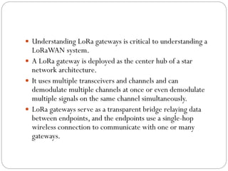  Understanding LoRa gateways is critical to understanding a
LoRaWAN system.
 A LoRa gateway is deployed as the center hub of a star
network architecture.
 It uses multiple transceivers and channels and can
demodulate multiple channels at once or even demodulate
multiple signals on the same channel simultaneously.
 LoRa gateways serve as a transparent bridge relaying data
between endpoints, and the endpoints use a single-hop
wireless connection to communicate with one or many
gateways.
 