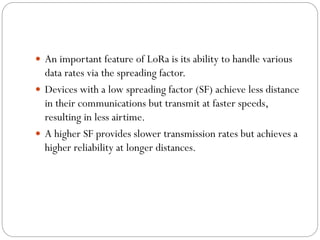  An important feature of LoRa is its ability to handle various
data rates via the spreading factor.
 Devices with a low spreading factor (SF) achieve less distance
in their communications but transmit at faster speeds,
resulting in less airtime.
 A higher SF provides slower transmission rates but achieves a
higher reliability at longer distances.
 
