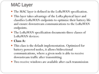 MAC Layer
 The MAC layer is defined in the LoRaWAN specification.
 This layer takes advantage of the LoRa physical layer and
classifies LoRaWAN endpoints to optimize their battery life
and ensure downstream communications to the LoRaWAN
endpoints.
 The LoRaWAN specification documents three classes of
LoRaWAN devices:
 Class A:
 This class is the default implementation. Optimized for
battery powered nodes, it allows bidirectional
communications, where a given node is able to receive
downstream traffic after transmitting.
 Two receive windows are available after each transmission
 