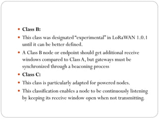  Class B:
 This class was designated “experimental” in LoRaWAN 1.0.1
until it can be better defined.
 A Class B node or endpoint should get additional receive
windows compared to ClassA, but gateways must be
synchronized through a beaconing process
 Class C:
 This class is particularly adapted for powered nodes.
 This classification enables a node to be continuously listening
by keeping its receive window open when not transmitting.
 