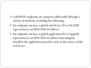  LoRaWAN endpoints are uniquely addressable through a
variety of methods, including the following:
 An endpoint can have a global end device ID or DevEUI
represented as an IEEE EUI-64 address.
 An endpoint can have a global application ID or AppEUI
represented as an IEEE EUI-64 address that uniquely
identifies the application provider, such as the owner, of the
end device
 
