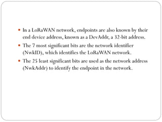  In a LoRaWAN network, endpoints are also known by their
end device address, known as a DevAddr, a 32-bit address.
 The 7 most significant bits are the network identifier
(NwkID), which identifies the LoRaWAN network.
 The 25 least significant bits are used as the network address
(NwkAddr) to identify the endpoint in the network.
 