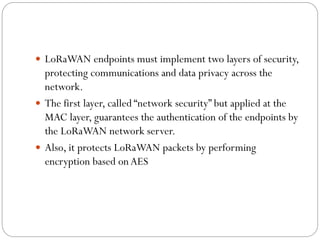  LoRaWAN endpoints must implement two layers of security,
protecting communications and data privacy across the
network.
 The first layer, called “network security” but applied at the
MAC layer, guarantees the authentication of the endpoints by
the LoRaWAN network server.
 Also, it protects LoRaWAN packets by performing
encryption based onAES
 