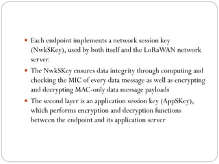  Each endpoint implements a network session key
(NwkSKey), used by both itself and the LoRaWAN network
server.
 The NwkSKey ensures data integrity through computing and
checking the MIC of every data message as well as encrypting
and decrypting MAC-only data message payloads
 The second layer is an application session key (AppSKey),
which performs encryption and decryption functions
between the endpoint and its application server
 