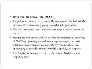  Over-the-air activation (OTAA):
 Endpoints are allowed to dynamically join a particular LoRaWAN
network after successfully going through a join procedure.
 The join procedure must be done every time a session context is
renewed.
 During the join process, which involves the sending and receiving
of MAC layer join request and join accept messages, the node
establishes its credentials with a LoRaWAN network server,
exchanging its globally unique DevEUI,AppEUI, and AppKey.
 TheAppKey is then used to derive the session NwkSKey and
AppSKey keys
 