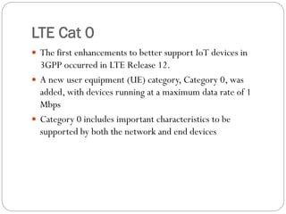 LTE Cat 0
 The first enhancements to better support IoT devices in
3GPP occurred in LTE Release 12.
 A new user equipment (UE) category, Category 0, was
added, with devices running at a maximum data rate of 1
Mbps
 Category 0 includes important characteristics to be
supported by both the network and end devices
 