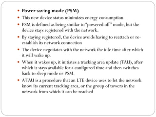  Power saving mode (PSM)
 This new device status minimizes energy consumption
 PSM is defined as being similar to “powered off” mode, but the
device stays registered with the network.
 By staying registered, the device avoids having to reattach or re-
establish its network connection
 The device negotiates with the network the idle time after which
it will wake up.
 When it wakes up, it initiates a tracking area update (TAU), after
which it stays available for a configured time and then switches
back to sleep mode or PSM.
 ATAU is a procedure that an LTE device uses to let the network
know its current tracking area, or the group of towers in the
network from which it can be reached
 