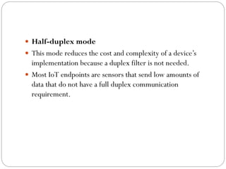  Half-duplex mode
 This mode reduces the cost and complexity of a device’s
implementation because a duplex filter is not needed.
 Most IoT endpoints are sensors that send low amounts of
data that do not have a full duplex communication
requirement.
 