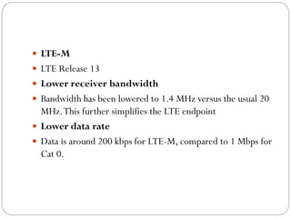  LTE-M
 LTE Release 13
 Lower receiver bandwidth
 Bandwidth has been lowered to 1.4 MHz versus the usual 20
MHz.This further simplifies the LTE endpoint
 Lower data rate
 Data is around 200 kbps for LTE-M, compared to 1 Mbps for
Cat 0.
 