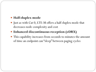  Half-duplex mode
 Just as with Cat 0, LTE-M offers a half-duplex mode that
decreases node complexity and cost
 Enhanced discontinuous reception (eDRX)
 This capability increases from seconds to minutes the amount
of time an endpoint can “sleep” between paging cycles
 