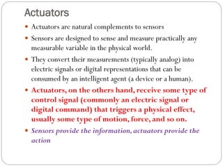 Actuators
 Actuators are natural complements to sensors
 Sensors are designed to sense and measure practically any
measurable variable in the physical world.
 They convert their measurements (typically analog) into
electric signals or digital representations that can be
consumed by an intelligent agent (a device or a human).
 Actuators, on the others hand, receive some type of
control signal (commonly an electric signal or
digital command) that triggers a physical effect,
usually some type of motion, force, and so on.
 Sensors provide the information,actuators provide the
action
 
