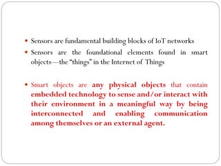  Sensors are fundamental building blocks of IoT networks
 Sensors are the foundational elements found in smart
objects—the “things” in the Internet of Things
 Smart objects are any physical objects that contain
embedded technology to sense and/or interact with
their environment in a meaningful way by being
interconnected and enabling communication
among themselves or an external agent.
 