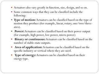  Actuators also vary greatly in function, size, design, and so on.
 Some common ways that they can be classified include the
following:
 Type of motion: Actuators can be classified based on the type of
motion they produce (for example, linear, rotary, one/two/three-
axes).
 Power: Actuators can be classified based on their power output
(for example, high power, low power, micro power)
 Binary or continuous:Actuators can be classified based on the
number of stable-state outputs.
 Area of application:Actuators can be classified based on the
specific industry or vertical where they are used.
 Type of energy:Actuators can be classified based on their
energy type.
 