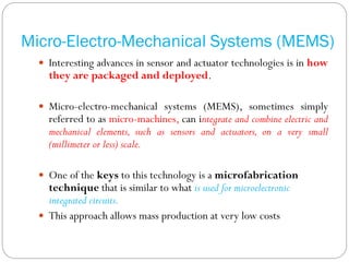 Micro-Electro-Mechanical Systems (MEMS)
 Interesting advances in sensor and actuator technologies is in how
they are packaged and deployed.
 Micro-electro-mechanical systems (MEMS), sometimes simply
referred to as micro-machines, can integrate and combine electric and
mechanical elements, such as sensors and actuators, on a very small
(millimeter or less) scale.
 One of the keys to this technology is a microfabrication
technique that is similar to what is used for microelectronic
integrated circuits.
 This approach allows mass production at very low costs
 