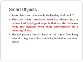 Smart Objects
 Smart objects are, quite simply, the building blocks of IoT.
 They are what transform everyday objects into a
network of intelligent objects that are able to learn
from and interact with their environment in a
meaningful way
 The real power of smart objects in IoT comes from being
networked together rather than being isolated as standalone
objects
 