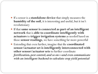  If a sensor is a standalone device that simply measures the
humidity of the soil, it is interesting and useful, but it isn’t
revolutionary
 If that same sensor is connected as part of an intelligent
network that is able to coordinate intelligently with
actuators to trigger irrigation systems as needed based on
those sensor readings, we have something far more powerful
 Extending that even further, imagine that the coordinated
sensor/actuator set is intelligently interconnected with
other sensor/actuator sets to further coordinate
fertilization,pest control,and so on—and even communicate
with an intelligent backend to calculate crop yield potential
 