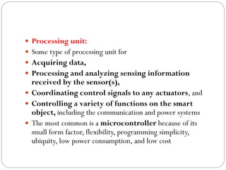  Processing unit:
 Some type of processing unit for
 Acquiring data,
 Processing and analyzing sensing information
received by the sensor(s),
 Coordinating control signals to any actuators, and
 Controlling a variety of functions on the smart
object, including the communication and power systems
 The most common is a microcontroller because of its
small form factor, flexibility, programming simplicity,
ubiquity, low power consumption, and low cost
 