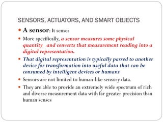 SENSORS, ACTUATORS, AND SMART OBJECTS
 A sensor: It senses
 More specifically, a sensor measures some physical
quantity and converts that measurement reading into a
digital representation.
 That digital representation is typically passed to another
device for transformation into useful data that can be
consumed by intelligent devices or humans
 Sensors are not limited to human-like sensory data.
 They are able to provide an extremely wide spectrum of rich
and diverse measurement data with far greater precision than
human senses
 