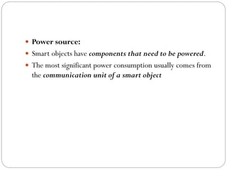  Power source:
 Smart objects have components that need to be powered.
 The most significant power consumption usually comes from
the communication unit of a smart object
 
