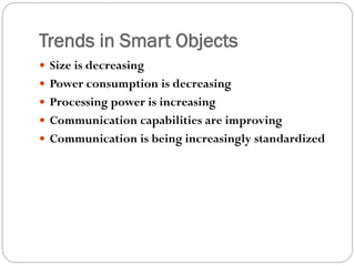 Trends in Smart Objects
 Size is decreasing
 Power consumption is decreasing
 Processing power is increasing
 Communication capabilities are improving
 Communication is being increasingly standardized
 