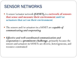 SENSOR NETWORKS
 A sensor/actuator network (SANET), is a network of sensors
that sense and measure their environment and/or
actuators that act on their environment
 The sensors and/or actuators in a SANET are capable of
communicating and cooperating
 Effective and well-coordinated communication and
cooperation is a prominent challenge, primarily because the
sensors and actuators in SANETs are diverse, heterogeneous, and
resource-constrained
 