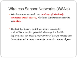 Wireless Sensor Networks (WSNs)
 Wireless sensor networks are made up of wirelessly
connected smart objects, which are sometimes referred to
as motes.
 The fact that there is no infrastructure to consider
withWSNs is surely a powerful advantage for flexible
deployments, but there are a variety of design constraints
to consider with these wirelessly connected smart objects
 