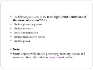  The following are some of the most significant limitations of
the smart objects inWSNs:
 Limited processing power
 Limited memory
 Lossy communication
 Limited transmission speeds
 Limited power
 Note
 Smart objects with limited processing, memory, power, and
so on are often referred to as constrained nodes.
 