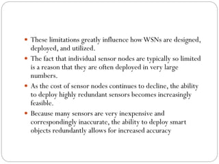  These limitations greatly influence howWSNs are designed,
deployed, and utilized.
 The fact that individual sensor nodes are typically so limited
is a reason that they are often deployed in very large
numbers.
 As the cost of sensor nodes continues to decline, the ability
to deploy highly redundant sensors becomes increasingly
feasible.
 Because many sensors are very inexpensive and
correspondingly inaccurate, the ability to deploy smart
objects redundantly allows for increased accuracy
 