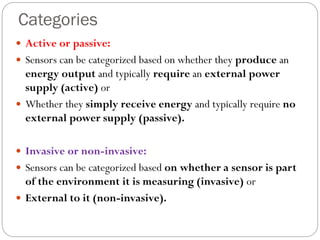 Categories
 Active or passive:
 Sensors can be categorized based on whether they produce an
energy output and typically require an external power
supply (active) or
 Whether they simply receive energy and typically require no
external power supply (passive).
 Invasive or non-invasive:
 Sensors can be categorized based on whether a sensor is part
of the environment it is measuring (invasive) or
 External to it (non-invasive).
 