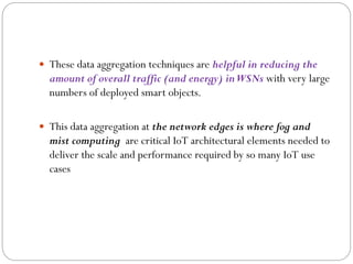  These data aggregation techniques are helpful in reducing the
amount of overall traffic (and energy) inWSNs with very large
numbers of deployed smart objects.
 This data aggregation at the network edges is where fog and
mist computing are critical IoT architectural elements needed to
deliver the scale and performance required by so many IoT use
cases
 