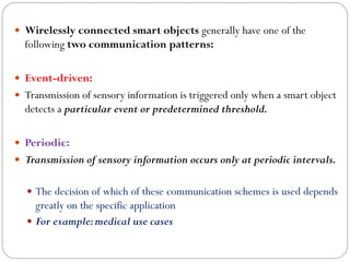 Wirelessly connected smart objects generally have one of the
following two communication patterns:
 Event-driven:
 Transmission of sensory information is triggered only when a smart object
detects a particular event or predetermined threshold.
 Periodic:
 Transmission of sensory information occurs only at periodic intervals.
 The decision of which of these communication schemes is used depends
greatly on the specific application
 For example:medical use cases
 