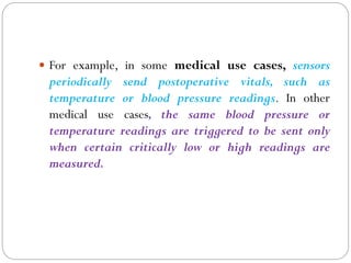  For example, in some medical use cases, sensors
periodically send postoperative vitals, such as
temperature or blood pressure readings. In other
medical use cases, the same blood pressure or
temperature readings are triggered to be sent only
when certain critically low or high readings are
measured.
 