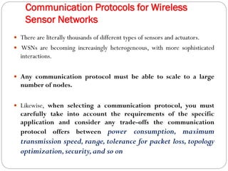 Communication Protocols for Wireless
Sensor Networks
 There are literally thousands of different types of sensors and actuators.
 WSNs are becoming increasingly heterogeneous, with more sophisticated
interactions.
 Any communication protocol must be able to scale to a large
number of nodes.
 Likewise, when selecting a communication protocol, you must
carefully take into account the requirements of the specific
application and consider any trade-offs the communication
protocol offers between power consumption, maximum
transmission speed, range, tolerance for packet loss, topology
optimization,security,and so on
 
