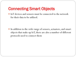 Connecting Smart Objects
 IoT devices and sensors must be connected to the network
for their data to be utilized.
 In addition to the wide range of sensors, actuators, and smart
objects that make up IoT, there are also a number of different
protocols used to connect them
 