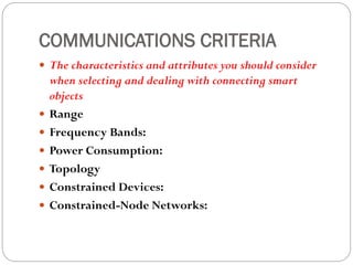COMMUNICATIONS CRITERIA
 The characteristics and attributes you should consider
when selecting and dealing with connecting smart
objects
 Range
 Frequency Bands:
 Power Consumption:
 Topology
 Constrained Devices:
 Constrained-Node Networks:
 