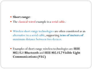  Short range:
 The classical wired example is a serial cable.
 Wireless short-range technologies are often considered as an
alternative to a serial cable, supporting tens of meters of
maximum distance between two devices.
 Examples of short-range wireless technologies are IEEE
802.15.1 Bluetooth and IEEE 802.15.7Visible Light
Communications (VLC)
 