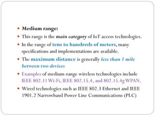  Medium range:
 This range is the main category of IoT access technologies.
 In the range of tens to hundreds of meters, many
specifications and implementations are available.
 The maximum distance is generally less than 1 mile
between two devices
 Examples of medium-range wireless technologies include
IEEE 802.11Wi-Fi, IEEE 802.15.4, and 802.15.4gWPAN.
 Wired technologies such as IEEE 802.3 Ethernet and IEEE
1901.2 Narrowband Power Line Communications (PLC)
 
