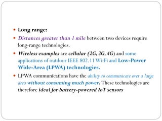  Long range:
 Distances greater than 1 mile between two devices require
long-range technologies.
 Wireless examples are cellular (2G,3G,4G) and some
applications of outdoor IEEE 802.11Wi-Fi and Low-Power
Wide-Area (LPWA) technologies.
 LPWA communications have the ability to communicate over a large
area without consuming much power. These technologies are
therefore ideal for battery-powered IoT sensors
 