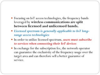  Focusing on IoT access technologies, the frequency bands
leveraged by wireless communications are split
between licensed and unlicensed bands.
 Licensed spectrum is generally applicable to IoT long-
range access technologies
 In order to utilize licensed spectrum, users must subscribe
to services when connecting their IoT devices
 In exchange for the subscription fee, the network operator
can guarantee the exclusivity of the frequency usage over the
target area and can therefore sell a better guarantee of
service.
 