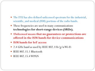  The ITU has also defined unlicensed spectrum for the industrial,
scientific, and medical (ISM) portions of the radio bands.
 These frequencies are used in many communications
technologies for short-range devices (SRDs).
 Unlicensed means that no guarantees or protections are
offered in the ISM bands for device communications
 ISM bands for IoT access
 2.4 GHz band as used by IEEE 802.11b/g/nWi-Fi
 IEEE 802.15.1 Bluetooth
 IEEE 802.15.4WPAN
 