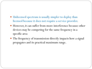  Unlicensed spectrum is usually simpler to deploy than
licensed because it does not require a service provider.
 However, it can suffer from more interference because other
devices may be competing for the same frequency in a
specific area
 The frequency of transmission directly impacts how a signal
propagates and its practical maximum range.
 