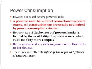 Power Consumption
 Powered nodes and battery-powered nodes
 A powered node has a direct connection to a power
source, and communications are usually not limited
by power consumption criteria.
 However, ease of deployment of powered nodes is
limited by the availability of a power source, which
makes mobility more complex
 Battery-powered nodes bring much more flexibility
to IoT devices.
 These nodes are often classified by the required lifetimes
of their batteries.
 