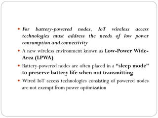  For battery-powered nodes, IoT wireless access
technologies must address the needs of low power
consumption and connectivity
 A new wireless environment known as Low-Power Wide-
Area (LPWA)
 Battery-powered nodes are often placed in a “sleep mode”
to preserve battery life when not transmitting
 Wired IoT access technologies consisting of powered nodes
are not exempt from power optimization
 